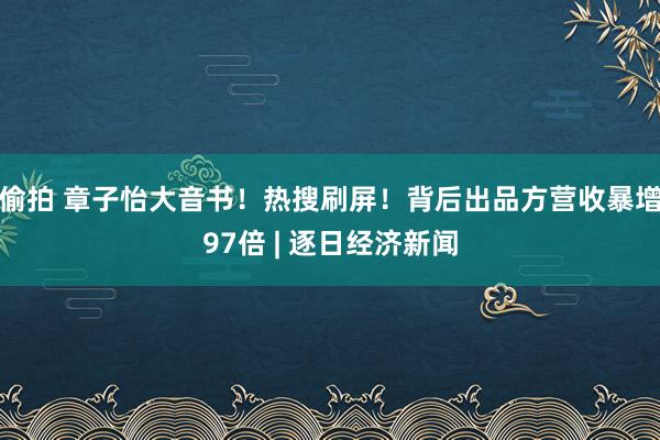 偷拍 章子怡大音书！热搜刷屏！背后出品方营收暴增97倍 | 逐日经济新闻