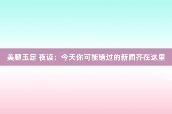 美腿玉足 夜读：今天你可能错过的新闻齐在这里