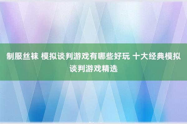 制服丝袜 模拟谈判游戏有哪些好玩 十大经典模拟谈判游戏精选