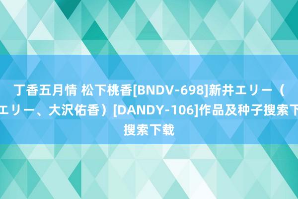 丁香五月情 松下桃香[BNDV-698]新井エリー（晶エリー、大沢佑香）[DANDY-106]作品及种子搜索下载