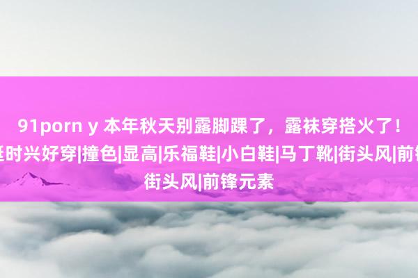 91porn y 本年秋天别露脚踝了，露袜穿搭火了！还真挺时兴好穿|撞色|显高|乐福鞋|小白鞋|马丁靴|街头风|前锋元素