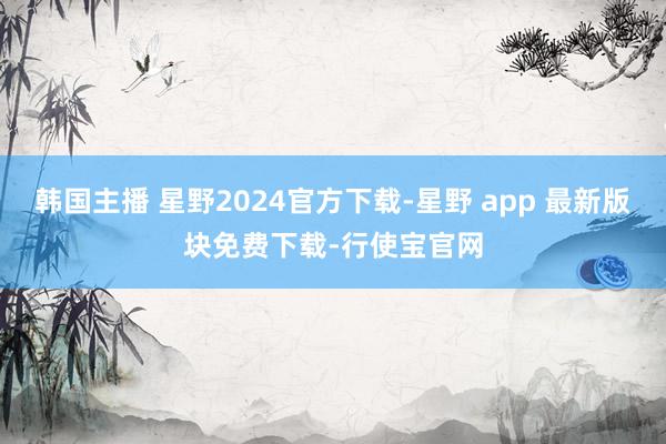 韩国主播 星野2024官方下载-星野 app 最新版块免费下载-行使宝官网