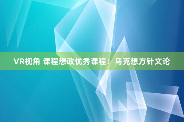 VR视角 课程想政优秀课程：马克想方针文论