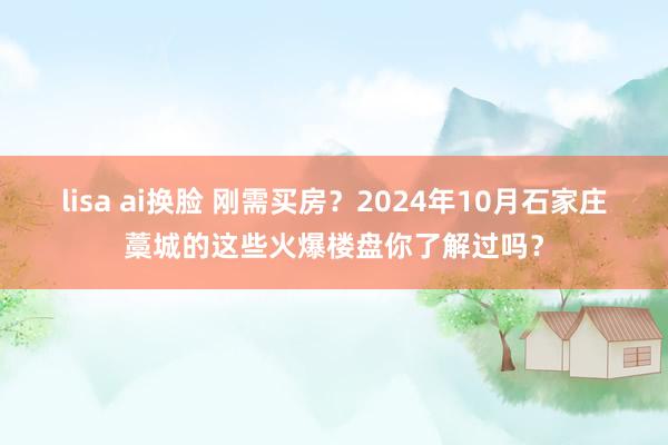 lisa ai换脸 刚需买房？2024年10月石家庄藁城的这些火爆楼盘你了解过吗？