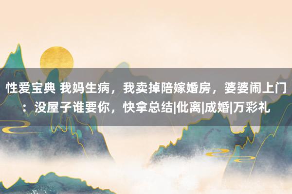 性爱宝典 我妈生病，我卖掉陪嫁婚房，婆婆闹上门：没屋子谁要你，快拿总结|仳离|成婚|万彩礼