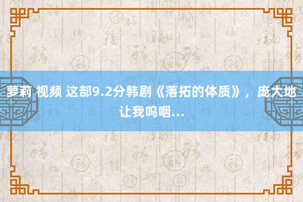 萝莉 视频 这部9.2分韩剧《落拓的体质》，庞大地让我呜咽...