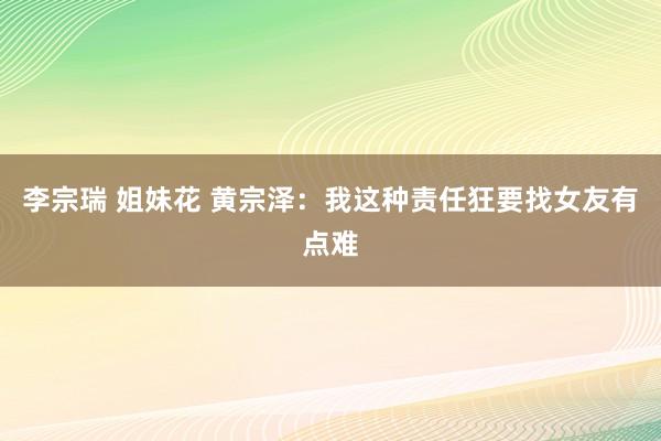 李宗瑞 姐妹花 黄宗泽：我这种责任狂要找女友有点难