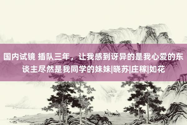 国内试镜 插队三年，让我感到讶异的是我心爱的东谈主尽然是我同学的妹妹|晓苏|庄稼|如花