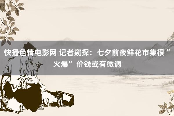 快播色情电影网 记者窥探：七夕前夜鲜花市集很“火爆” 价钱或有微调