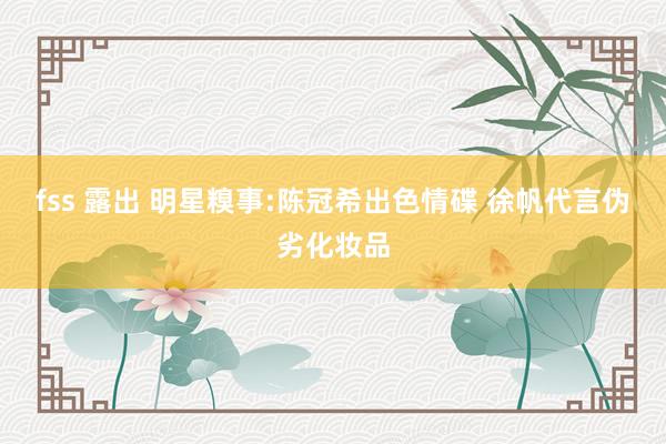fss 露出 明星糗事:陈冠希出色情碟 徐帆代言伪劣化妆品