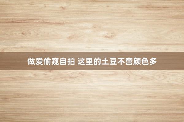做爱偷窥自拍 这里的土豆不啻颜色多