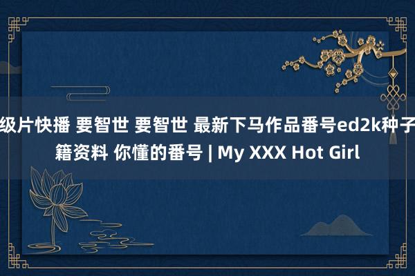 三级片快播 要智世 要智世 最新下马作品番号ed2k种子书籍资料 你懂的番号 | My XXX Hot Girl