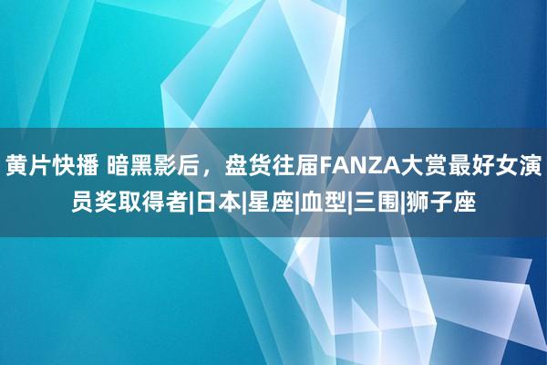 黄片快播 暗黑影后，盘货往届FANZA大赏最好女演员奖取得者|日本|星座|血型|三围|狮子座