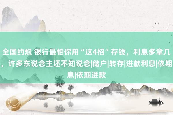 全国约炮 银行最怕你用“这4招”存钱，利息多拿几千块，许多东说念主还不知说念|储户|转存|进款利息|依期进款