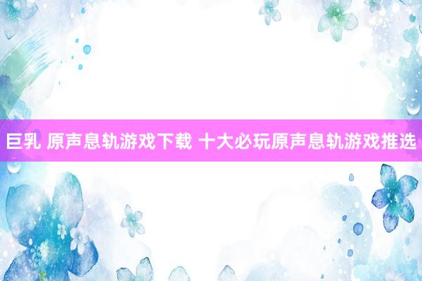 巨乳 原声息轨游戏下载 十大必玩原声息轨游戏推选