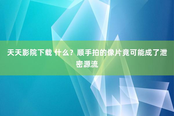 天天影院下载 什么？顺手拍的像片竟可能成了泄密源流