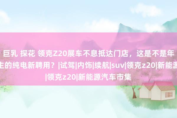 巨乳 探花 领克Z20展车不息抵达门店，这是不是年青东说念主的纯电新聘用？|试驾|内饰|续航|suv|领克z20|新能源汽车市集