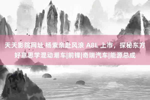 天天影院网址 杨紫亲赴风浪 A8L 上市，探秘东方好意思学混动潮车|前锋|奇瑞汽车|能源总成