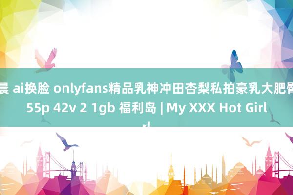 金晨 ai换脸 onlyfans精品乳神冲田杏梨私拍豪乳大肥臀 555p 42v 2 1gb 福利岛 | My XXX Hot Girl