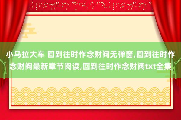 小马拉大车 回到往时作念财阀无弹窗，回到往时作念财阀最新章节阅读，回到往时作念财阀txt全集