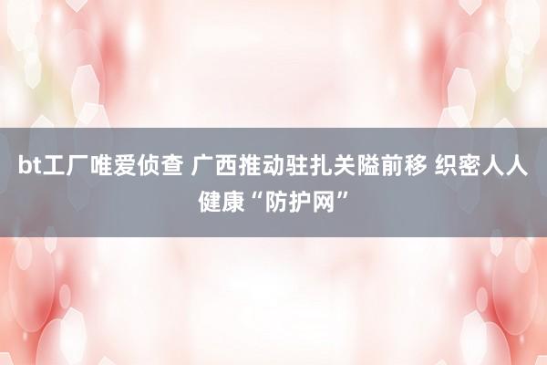 bt工厂唯爱侦查 广西推动驻扎关隘前移 织密人人健康“防护网”