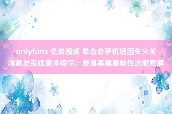 onlyfans 免费视频 希念念罗机场因失火关闭激发英媒集体惊慌：要道基建脆弱性透澈败露
