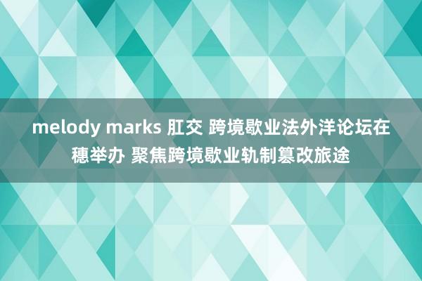 melody marks 肛交 跨境歇业法外洋论坛在穗举办 聚焦跨境歇业轨制篡改旅途
