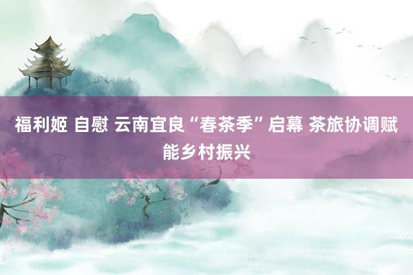 福利姬 自慰 云南宜良“春茶季”启幕 茶旅协调赋能乡村振兴