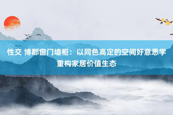 性交 博郡窗门墙柜：以同色高定的空间好意思学重构家居价值生态