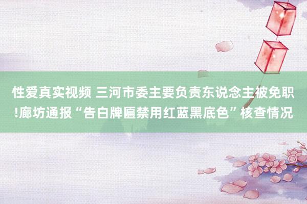 性爱真实视频 三河市委主要负责东说念主被免职!廊坊通报“告白牌匾禁用红蓝黑底色”核查情况