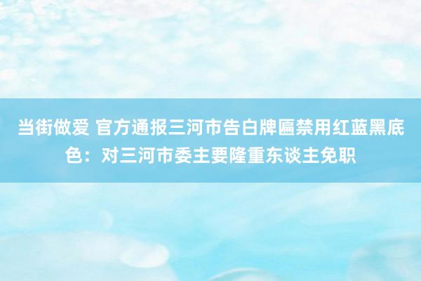 当街做爱 官方通报三河市告白牌匾禁用红蓝黑底色：对三河市委主要隆重东谈主免职