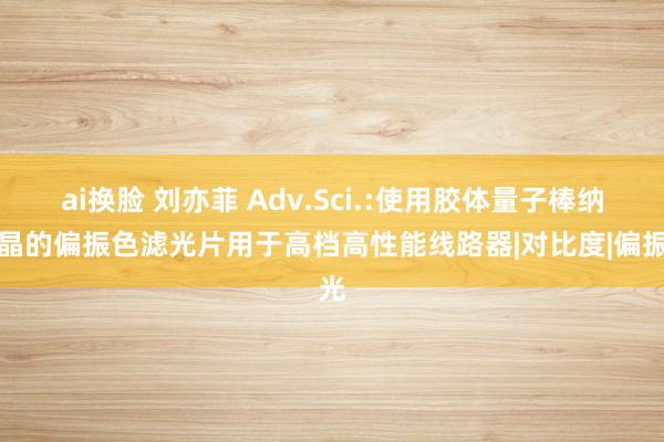 ai换脸 刘亦菲 Adv.Sci.:使用胶体量子棒纳米晶的偏振色滤光片用于高档高性能线路器|对比度|偏振光