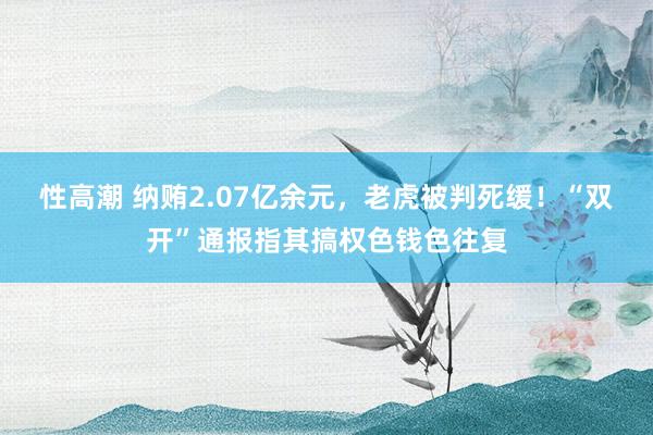 性高潮 纳贿2.07亿余元，老虎被判死缓！“双开”通报指其搞权色钱色往复