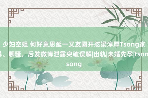 少妇空姐 何好意思延一又友圈开怼梁淳厚Tsong家暴、聊骚，后发微博泄露突破误解|出轨|未婚先孕|tsong