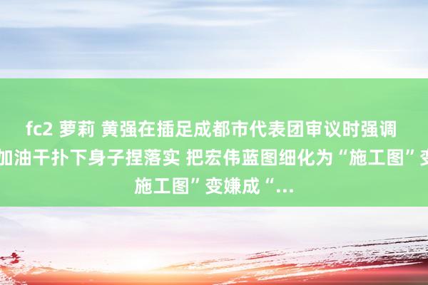 fc2 萝莉 黄强在插足成都市代表团审议时强调 撸起袖子加油干扑下身子捏落实 把宏伟蓝图细化为“施工图”变嫌成“...