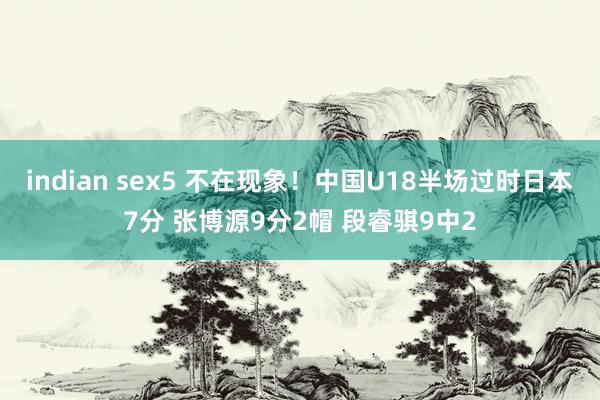 indian sex5 不在现象！中国U18半场过时日本7分 张博源9分2帽 段睿骐9中2