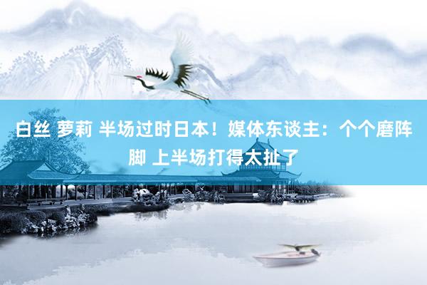 白丝 萝莉 半场过时日本！媒体东谈主：个个磨阵脚 上半场打得太扯了