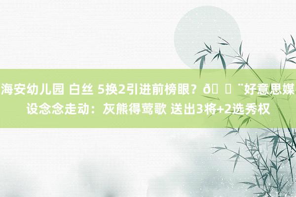 海安幼儿园 白丝 5换2引进前榜眼？🚨好意思媒设念念走动：灰熊得莺歌 送出3将+2选秀权