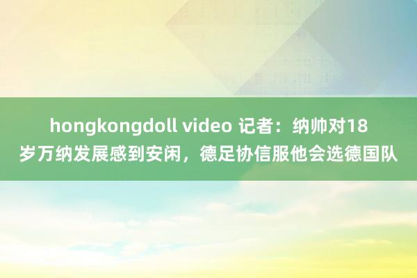 hongkongdoll video 记者：纳帅对18岁万纳发展感到安闲，德足协信服他会选德国队