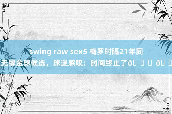 swing raw sex5 梅罗时隔21年同期无缘金球候选，球迷感叹：时间终止了💔😭
