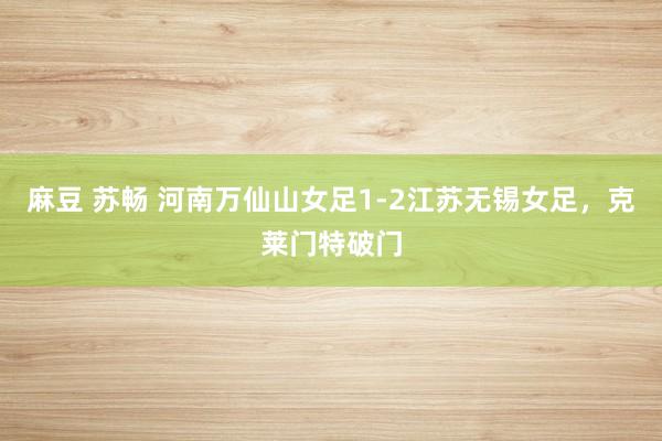 麻豆 苏畅 河南万仙山女足1-2江苏无锡女足，克莱门特破门