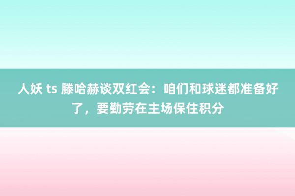 人妖 ts 滕哈赫谈双红会：咱们和球迷都准备好了，要勤劳在主场保住积分