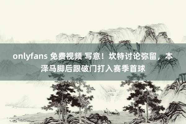 onlyfans 免费视频 写意！坎特讨论弥留，本泽马脚后跟破门打入赛季首球