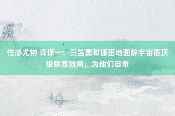 性感尤物 森保一：三笘薰和镰田地面辞宇宙最顶级联赛效用，为他们自重