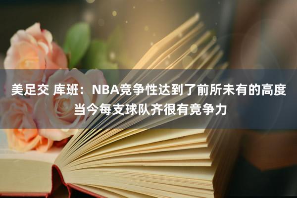 美足交 库班：NBA竞争性达到了前所未有的高度 当今每支球队齐很有竞争力