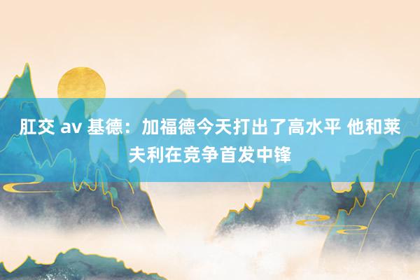 肛交 av 基德：加福德今天打出了高水平 他和莱夫利在竞争首发中锋