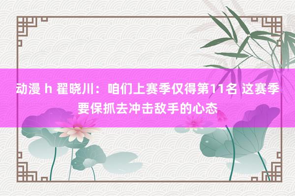 动漫 h 翟晓川：咱们上赛季仅得第11名 这赛季要保抓去冲击敌手的心态