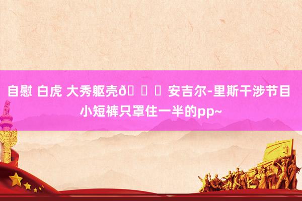 自慰 白虎 大秀躯壳🍑安吉尔-里斯干涉节目 小短裤只罩住一半的pp~