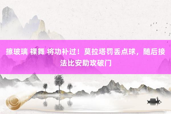 擦玻璃 裸舞 将功补过！莫拉塔罚丢点球，随后接法比安助攻破门
