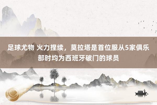 足球尤物 火力捏续，莫拉塔是首位服从5家俱乐部时均为西班牙破门的球员